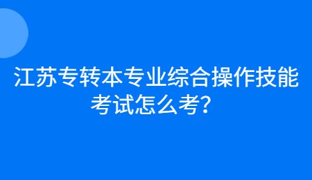 江苏专转本专业综合操作技能考试怎么考？